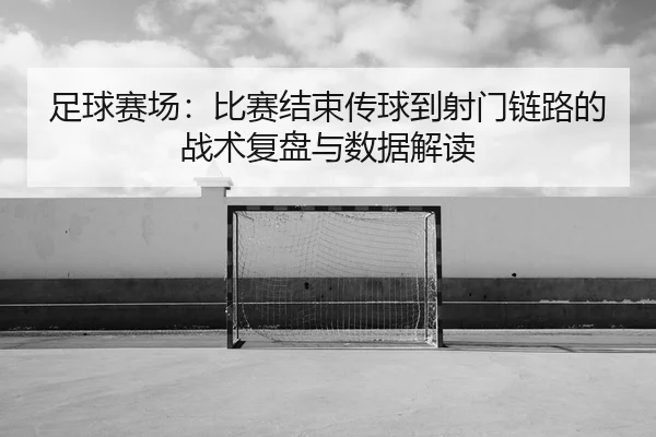 足球赛场：比赛结束传球到射门链路的战术复盘与数据解读